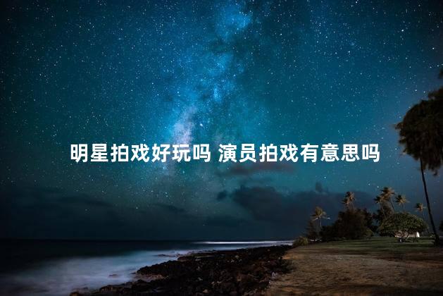 明星拍戏好玩吗 演员拍戏有意思吗